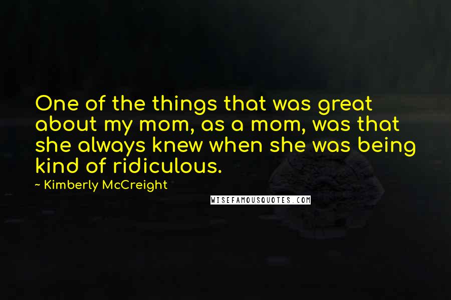 Kimberly McCreight Quotes: One of the things that was great about my mom, as a mom, was that she always knew when she was being kind of ridiculous.