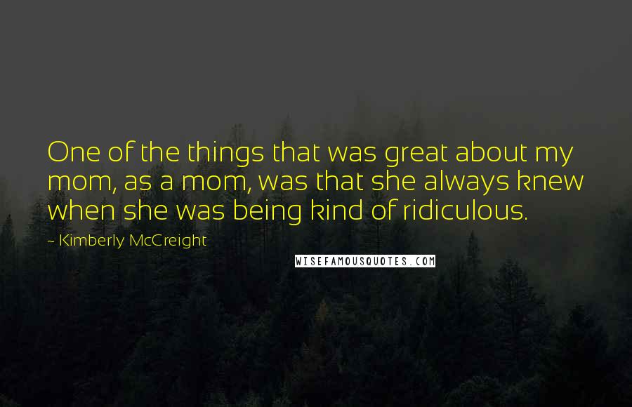 Kimberly McCreight Quotes: One of the things that was great about my mom, as a mom, was that she always knew when she was being kind of ridiculous.