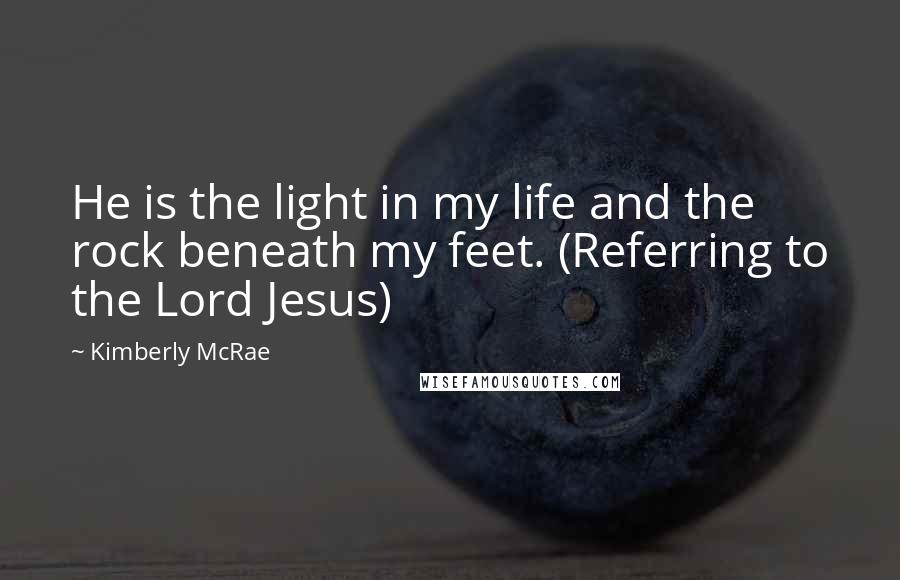 Kimberly McRae Quotes: He is the light in my life and the rock beneath my feet. (Referring to the Lord Jesus)