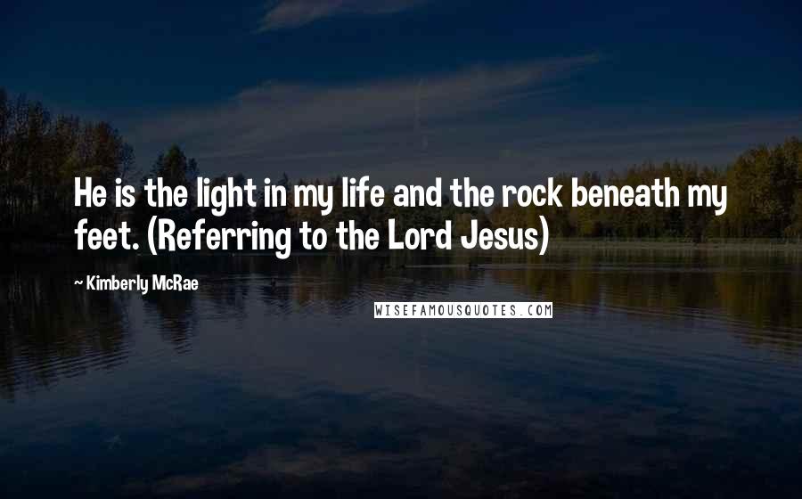 Kimberly McRae Quotes: He is the light in my life and the rock beneath my feet. (Referring to the Lord Jesus)