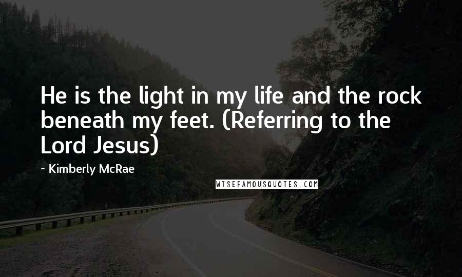 Kimberly McRae Quotes: He is the light in my life and the rock beneath my feet. (Referring to the Lord Jesus)