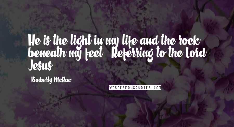 Kimberly McRae Quotes: He is the light in my life and the rock beneath my feet. (Referring to the Lord Jesus)