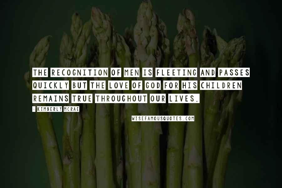 Kimberly McRae Quotes: The recognition of men is fleeting and passes quickly but the love of God for His children remains true throughout our lives.