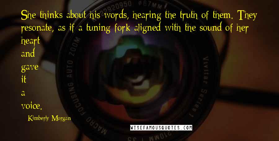 Kimberly Morgan Quotes: She thinks about his words, hearing the truth of them. They resonate, as if a tuning fork aligned with the sound of her heart and gave it a voice.