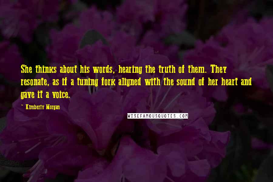 Kimberly Morgan Quotes: She thinks about his words, hearing the truth of them. They resonate, as if a tuning fork aligned with the sound of her heart and gave it a voice.