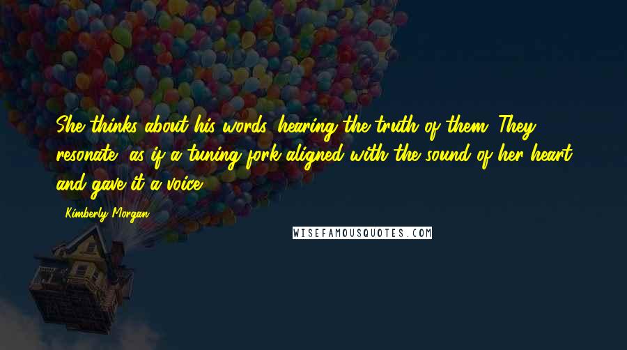 Kimberly Morgan Quotes: She thinks about his words, hearing the truth of them. They resonate, as if a tuning fork aligned with the sound of her heart and gave it a voice.