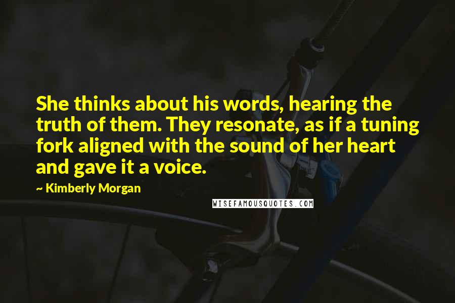 Kimberly Morgan Quotes: She thinks about his words, hearing the truth of them. They resonate, as if a tuning fork aligned with the sound of her heart and gave it a voice.