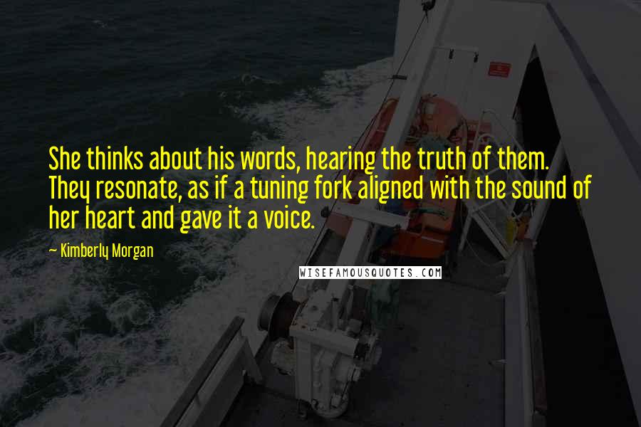 Kimberly Morgan Quotes: She thinks about his words, hearing the truth of them. They resonate, as if a tuning fork aligned with the sound of her heart and gave it a voice.