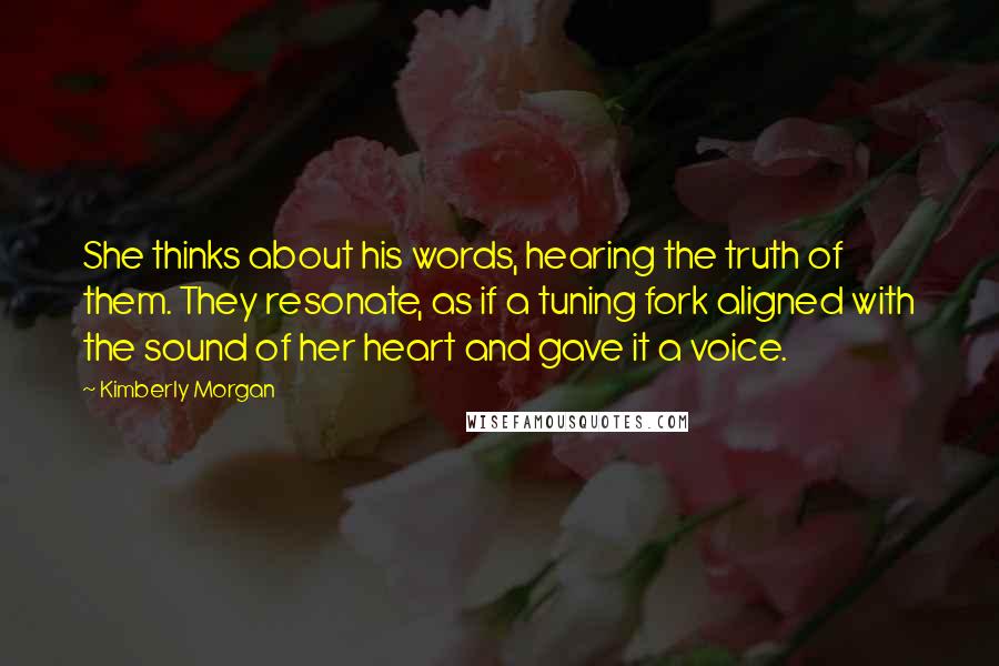 Kimberly Morgan Quotes: She thinks about his words, hearing the truth of them. They resonate, as if a tuning fork aligned with the sound of her heart and gave it a voice.