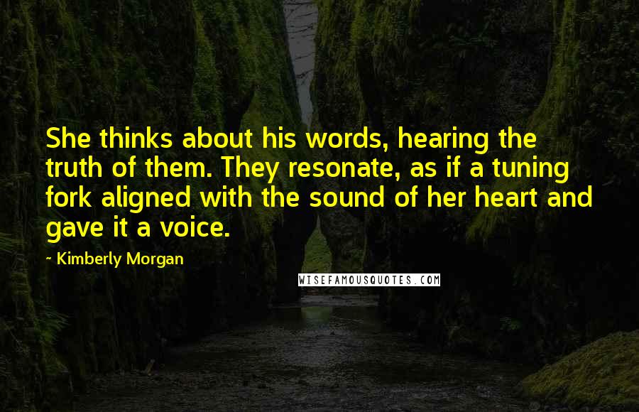 Kimberly Morgan Quotes: She thinks about his words, hearing the truth of them. They resonate, as if a tuning fork aligned with the sound of her heart and gave it a voice.