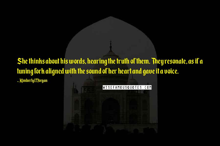 Kimberly Morgan Quotes: She thinks about his words, hearing the truth of them. They resonate, as if a tuning fork aligned with the sound of her heart and gave it a voice.