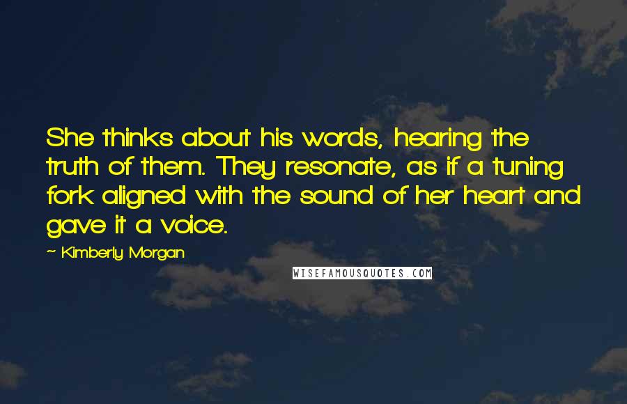 Kimberly Morgan Quotes: She thinks about his words, hearing the truth of them. They resonate, as if a tuning fork aligned with the sound of her heart and gave it a voice.