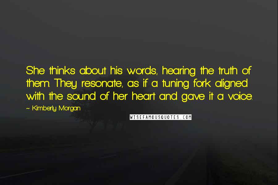 Kimberly Morgan Quotes: She thinks about his words, hearing the truth of them. They resonate, as if a tuning fork aligned with the sound of her heart and gave it a voice.