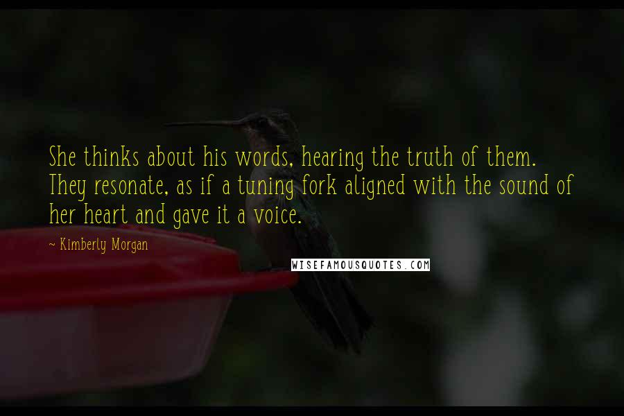 Kimberly Morgan Quotes: She thinks about his words, hearing the truth of them. They resonate, as if a tuning fork aligned with the sound of her heart and gave it a voice.