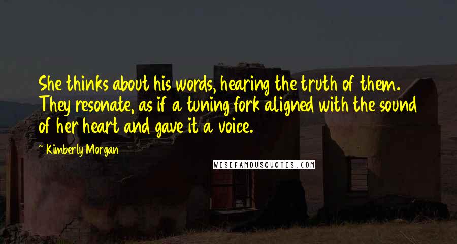 Kimberly Morgan Quotes: She thinks about his words, hearing the truth of them. They resonate, as if a tuning fork aligned with the sound of her heart and gave it a voice.