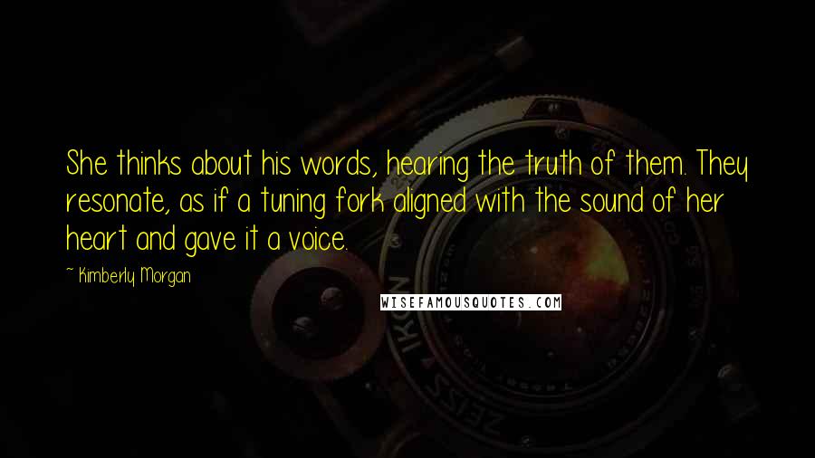 Kimberly Morgan Quotes: She thinks about his words, hearing the truth of them. They resonate, as if a tuning fork aligned with the sound of her heart and gave it a voice.