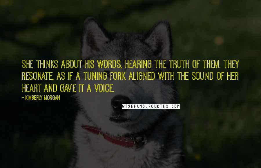 Kimberly Morgan Quotes: She thinks about his words, hearing the truth of them. They resonate, as if a tuning fork aligned with the sound of her heart and gave it a voice.