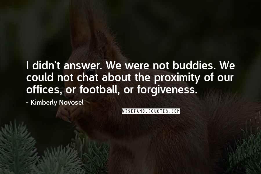 Kimberly Novosel Quotes: I didn't answer. We were not buddies. We could not chat about the proximity of our offices, or football, or forgiveness.