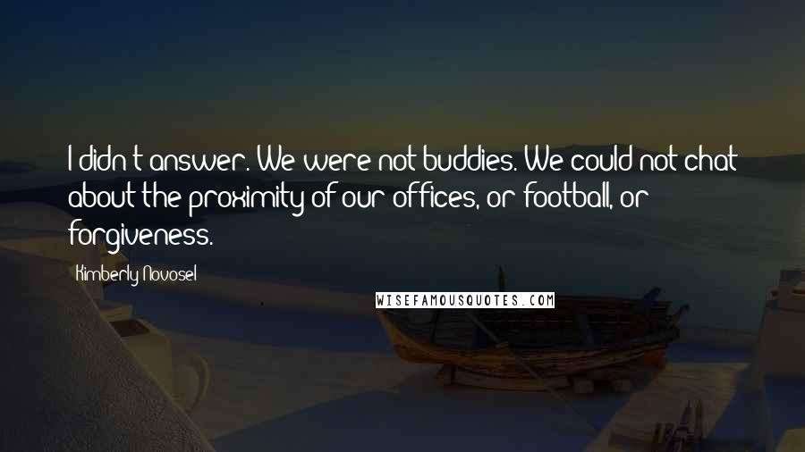 Kimberly Novosel Quotes: I didn't answer. We were not buddies. We could not chat about the proximity of our offices, or football, or forgiveness.