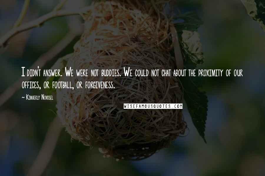 Kimberly Novosel Quotes: I didn't answer. We were not buddies. We could not chat about the proximity of our offices, or football, or forgiveness.