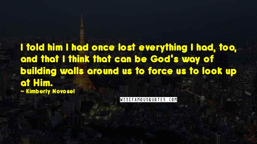 Kimberly Novosel Quotes: I told him I had once lost everything I had, too, and that I think that can be God's way of building walls around us to force us to look up at Him.