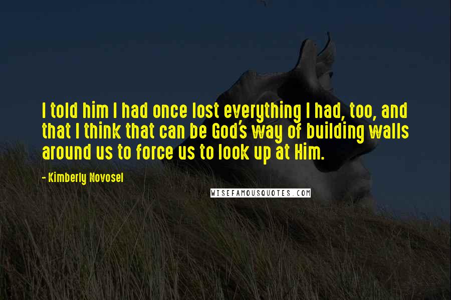 Kimberly Novosel Quotes: I told him I had once lost everything I had, too, and that I think that can be God's way of building walls around us to force us to look up at Him.