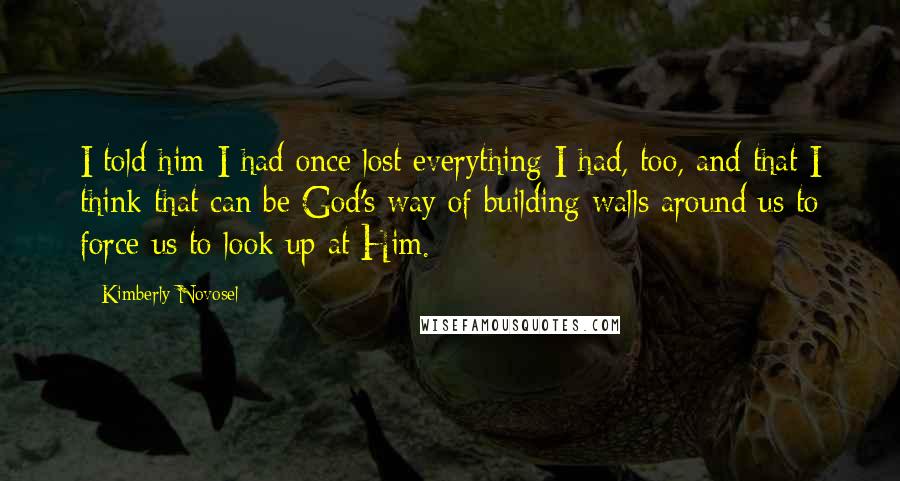 Kimberly Novosel Quotes: I told him I had once lost everything I had, too, and that I think that can be God's way of building walls around us to force us to look up at Him.