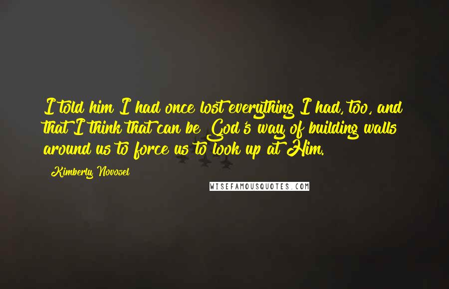 Kimberly Novosel Quotes: I told him I had once lost everything I had, too, and that I think that can be God's way of building walls around us to force us to look up at Him.