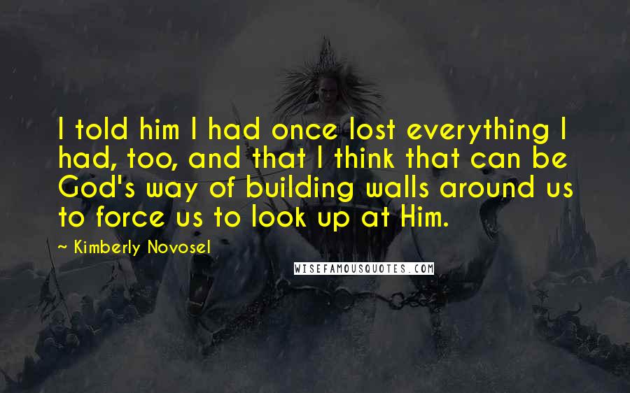 Kimberly Novosel Quotes: I told him I had once lost everything I had, too, and that I think that can be God's way of building walls around us to force us to look up at Him.