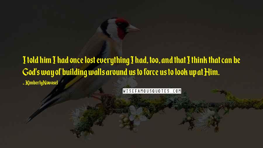 Kimberly Novosel Quotes: I told him I had once lost everything I had, too, and that I think that can be God's way of building walls around us to force us to look up at Him.