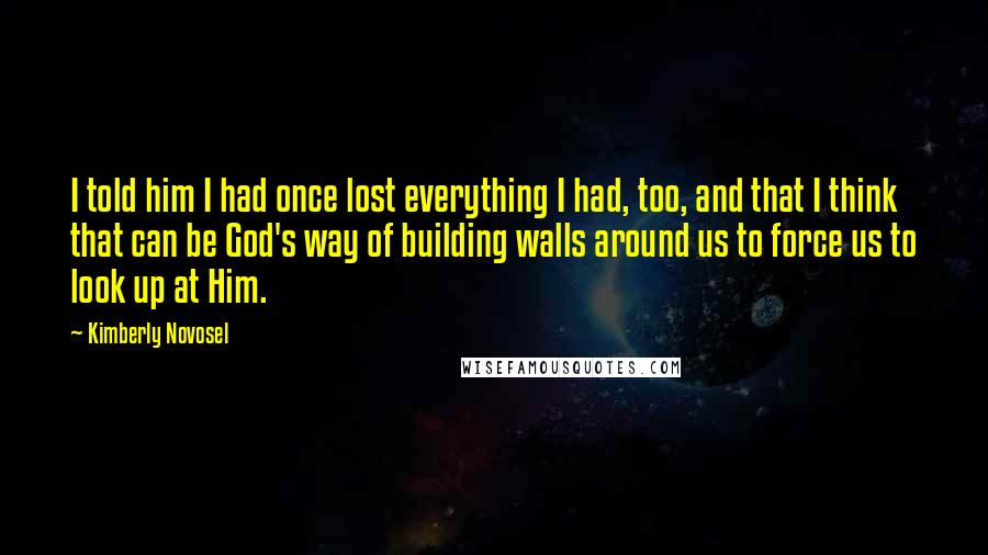 Kimberly Novosel Quotes: I told him I had once lost everything I had, too, and that I think that can be God's way of building walls around us to force us to look up at Him.