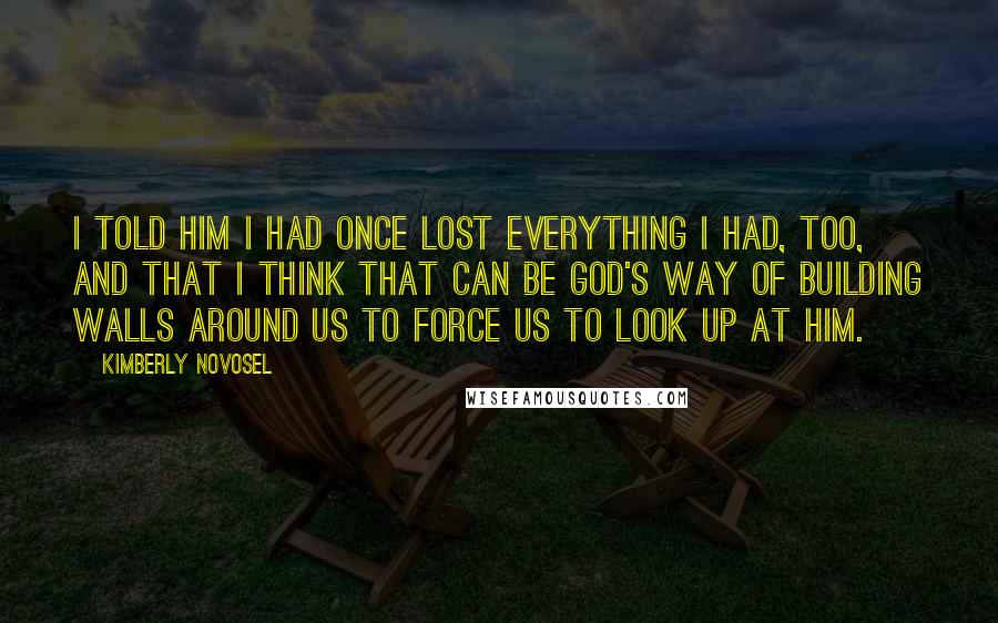 Kimberly Novosel Quotes: I told him I had once lost everything I had, too, and that I think that can be God's way of building walls around us to force us to look up at Him.