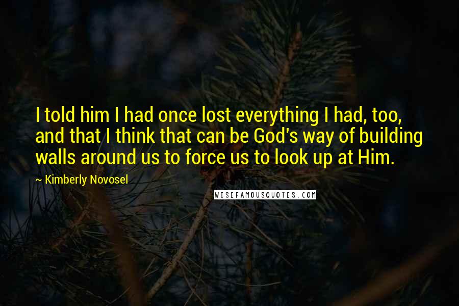 Kimberly Novosel Quotes: I told him I had once lost everything I had, too, and that I think that can be God's way of building walls around us to force us to look up at Him.