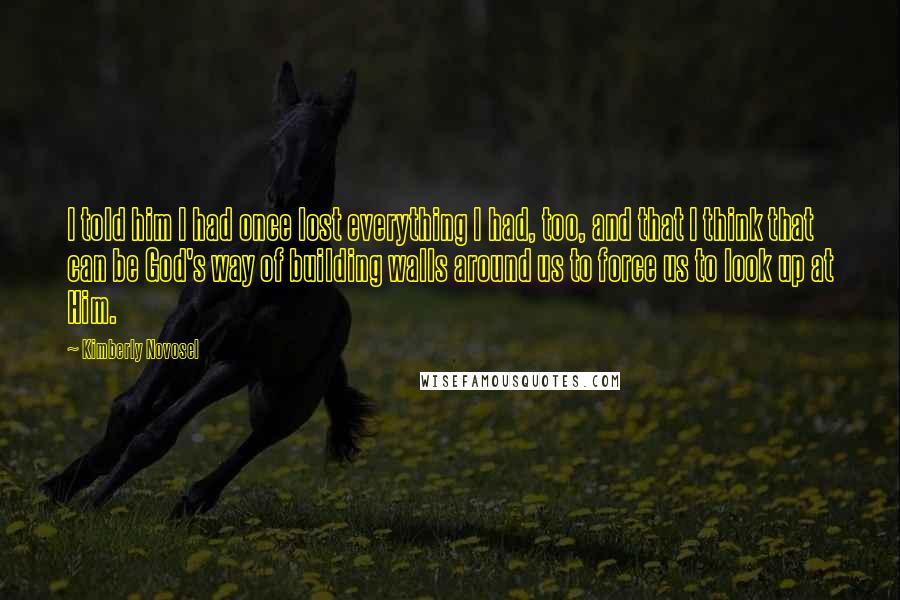 Kimberly Novosel Quotes: I told him I had once lost everything I had, too, and that I think that can be God's way of building walls around us to force us to look up at Him.