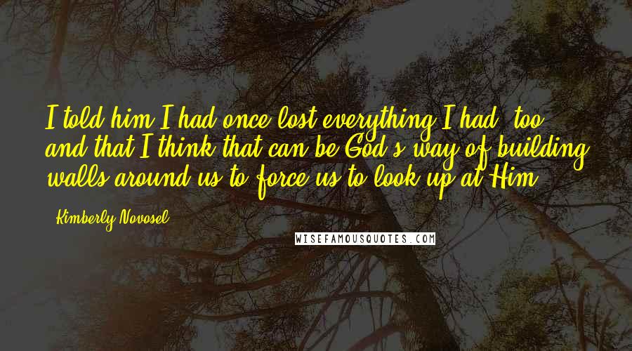 Kimberly Novosel Quotes: I told him I had once lost everything I had, too, and that I think that can be God's way of building walls around us to force us to look up at Him.