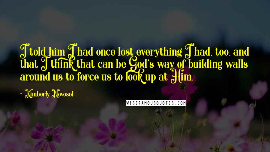 Kimberly Novosel Quotes: I told him I had once lost everything I had, too, and that I think that can be God's way of building walls around us to force us to look up at Him.
