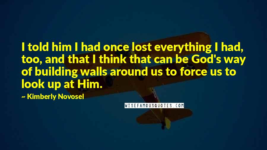 Kimberly Novosel Quotes: I told him I had once lost everything I had, too, and that I think that can be God's way of building walls around us to force us to look up at Him.