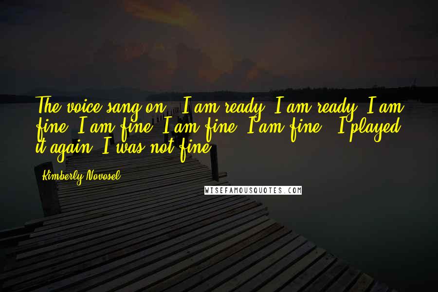 Kimberly Novosel Quotes: The voice sang on, "I am ready, I am ready, I am fine. I am fine, I am fine, I am fine." I played it again. I was not fine.