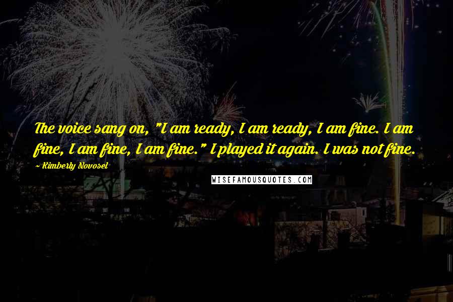 Kimberly Novosel Quotes: The voice sang on, "I am ready, I am ready, I am fine. I am fine, I am fine, I am fine." I played it again. I was not fine.