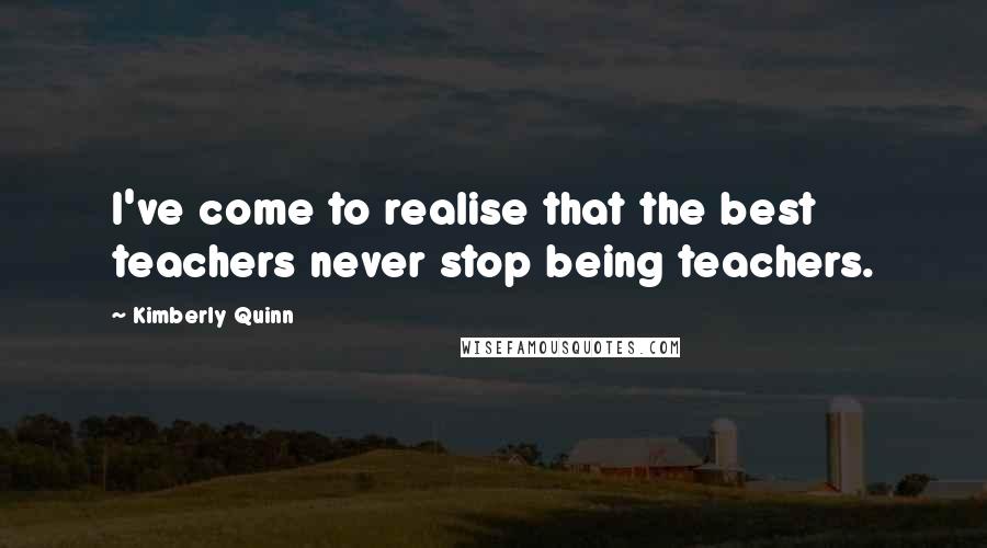 Kimberly Quinn Quotes: I've come to realise that the best teachers never stop being teachers.