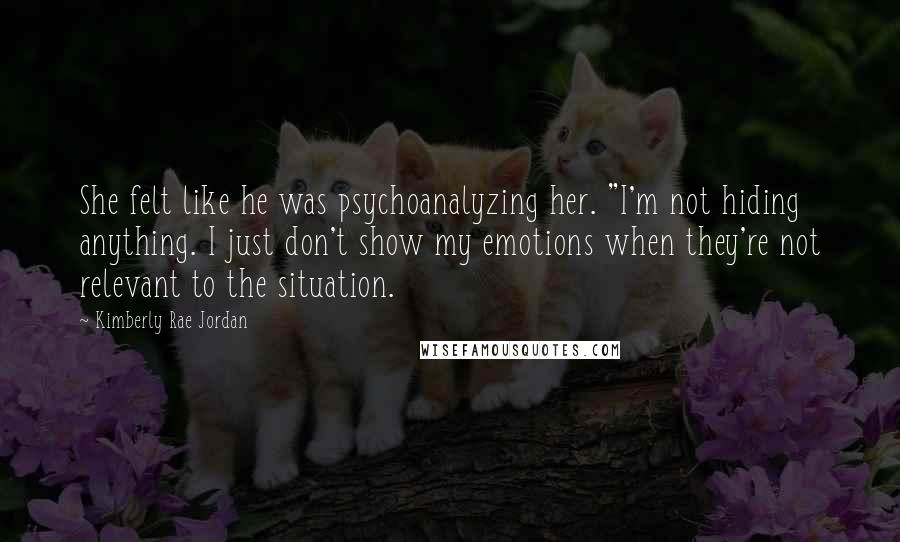 Kimberly Rae Jordan Quotes: She felt like he was psychoanalyzing her. "I'm not hiding anything. I just don't show my emotions when they're not relevant to the situation.