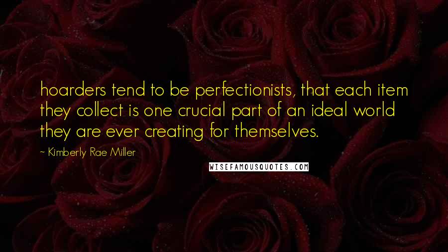 Kimberly Rae Miller Quotes: hoarders tend to be perfectionists, that each item they collect is one crucial part of an ideal world they are ever creating for themselves.