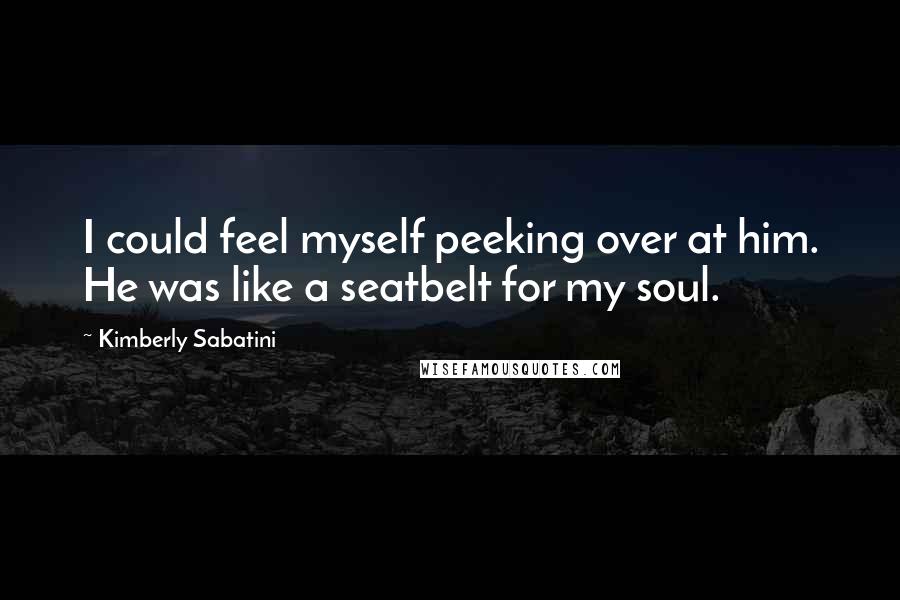 Kimberly Sabatini Quotes: I could feel myself peeking over at him. He was like a seatbelt for my soul.