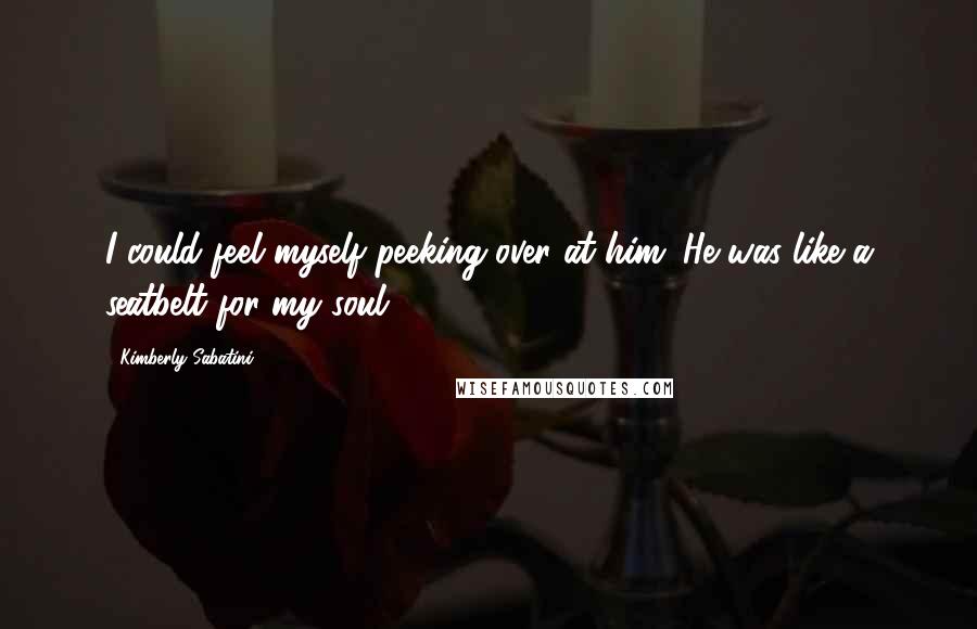 Kimberly Sabatini Quotes: I could feel myself peeking over at him. He was like a seatbelt for my soul.