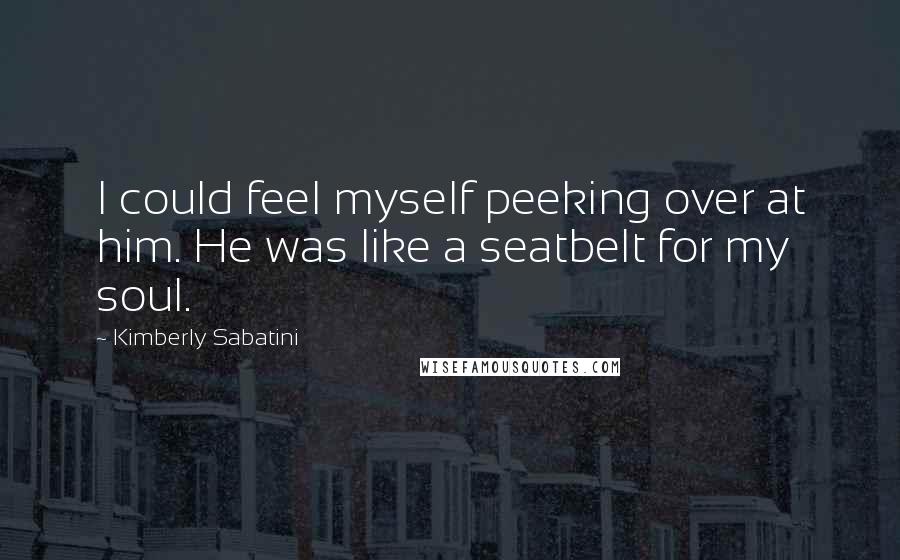 Kimberly Sabatini Quotes: I could feel myself peeking over at him. He was like a seatbelt for my soul.