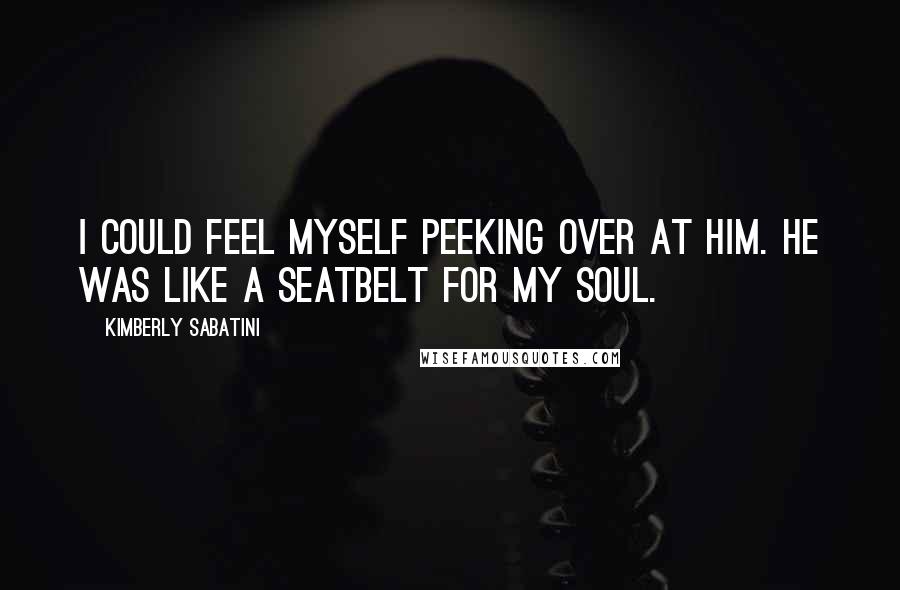 Kimberly Sabatini Quotes: I could feel myself peeking over at him. He was like a seatbelt for my soul.