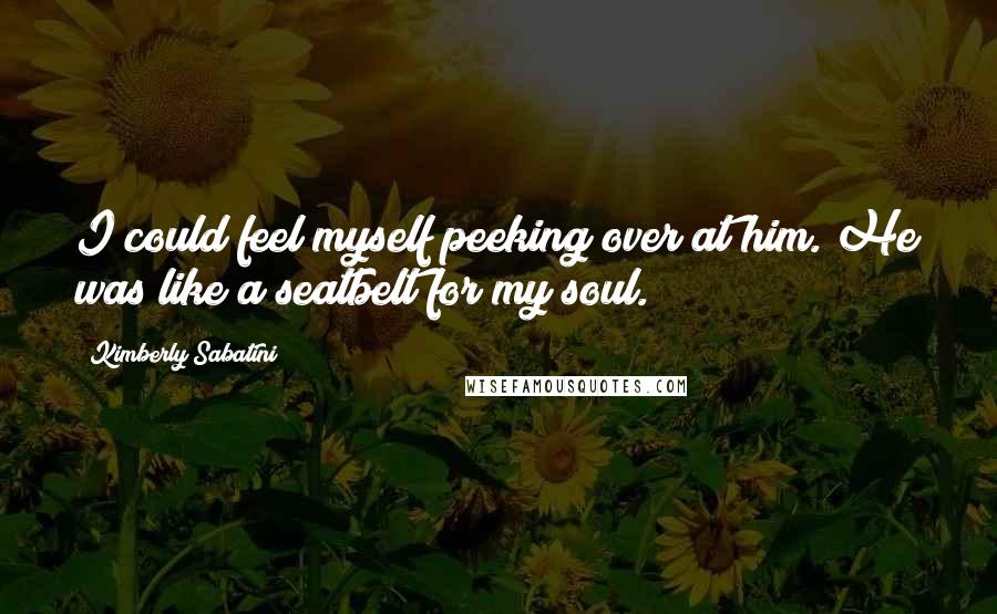 Kimberly Sabatini Quotes: I could feel myself peeking over at him. He was like a seatbelt for my soul.