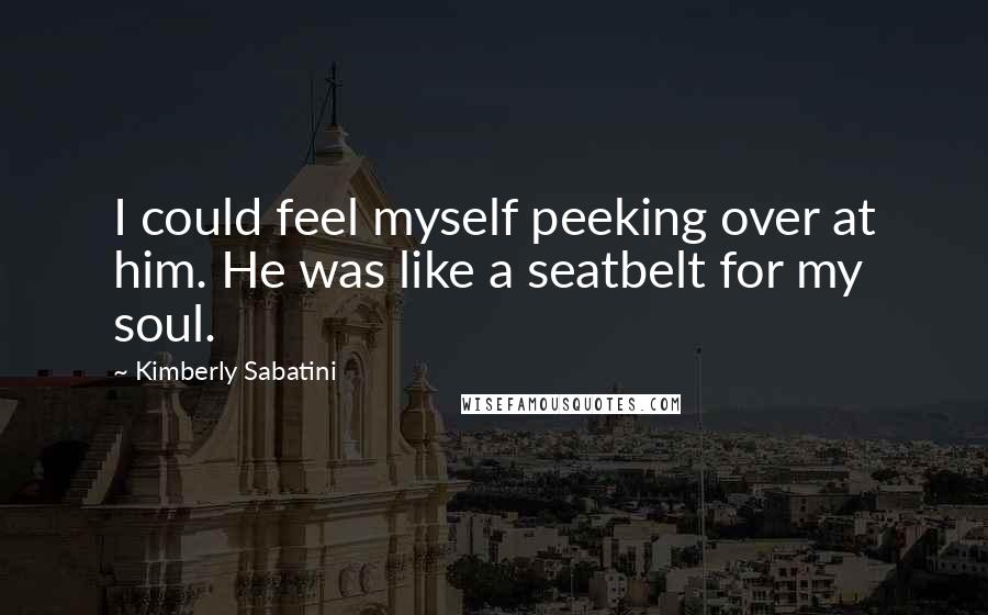 Kimberly Sabatini Quotes: I could feel myself peeking over at him. He was like a seatbelt for my soul.