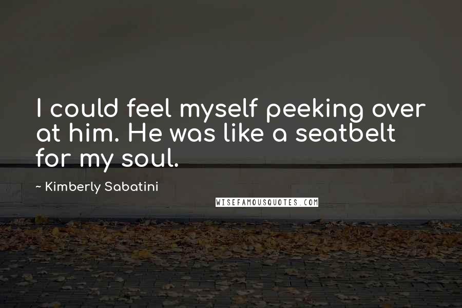 Kimberly Sabatini Quotes: I could feel myself peeking over at him. He was like a seatbelt for my soul.