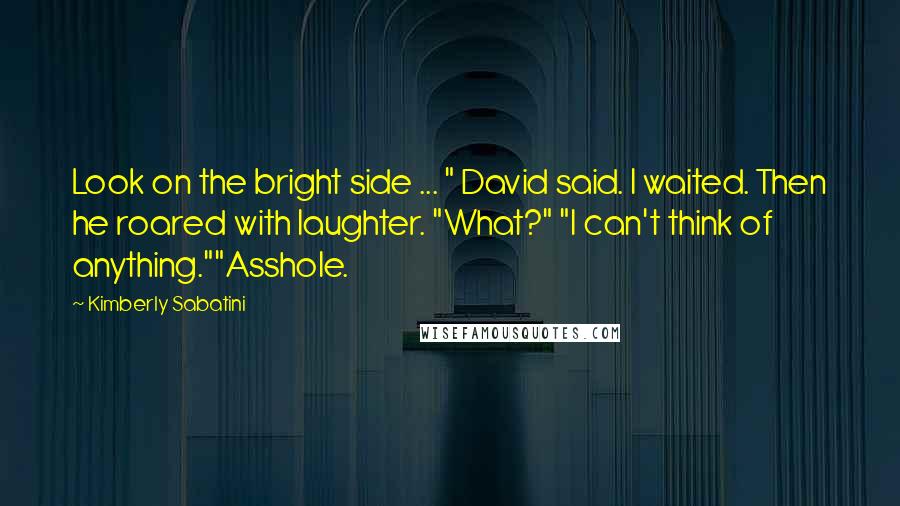 Kimberly Sabatini Quotes: Look on the bright side ... " David said. I waited. Then he roared with laughter. "What?" "I can't think of anything.""Asshole.